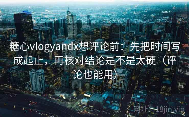 糖心vlogyandx想评论前：先把时间写成起止，再核对结论是不是太硬（评论也能用）