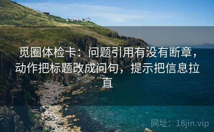 觅圈体检卡:问题引用有没有断章,动作把标题改成问句,提示把信息拉直 觅圈体检卡:问题引用有没有断章,动作把标题改成问句,提示把信息拉直
