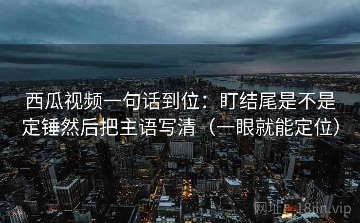 西瓜视频一句话到位:盯结尾是不是定锤然后把主语写清(一眼就能定位) 西瓜视频一句话到位:盯结尾是不是定锤然后把主语写清(一眼就能定位)