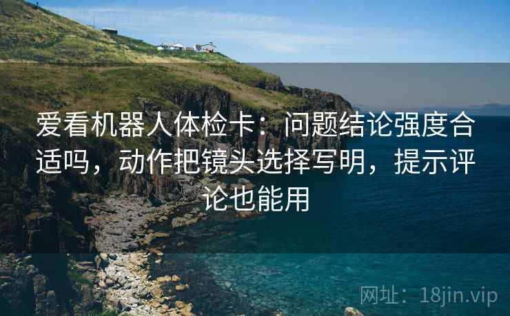 爱看机器人体检卡:问题结论强度合适吗,动作把镜头选择写明,提示评论也能用 爱看机器人体检卡:问题结论强度合适吗,动作把镜头选择写明,提示评论也能用