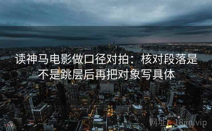 读神马电影做口径对拍:核对段落是不是跳层后再把对象写具体 读神马电影做口径对拍:核对段落是不是跳层后再把对象写具体