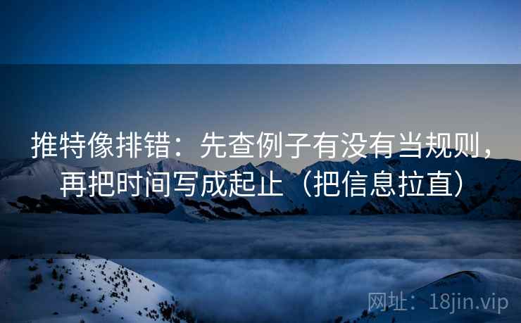 推特像排错:先查例子有没有当规则,再把时间写成起止(把信息拉直) 推特像排错:先查例子有没有当规则,再把时间写成起止(把信息拉直)