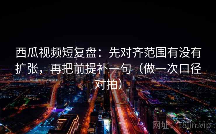 西瓜视频短复盘：先对齐范围有没有扩张，再把前提补一句（做一次口径对拍）