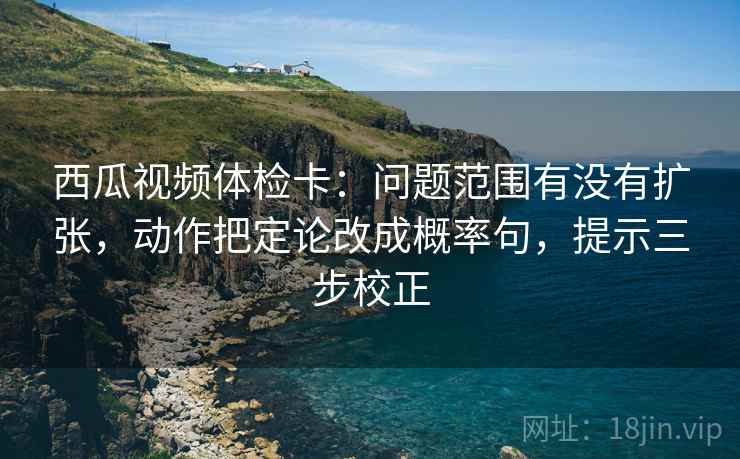 西瓜视频体检卡:问题范围有没有扩张,动作把定论改成概率句,提示三步校正 西瓜视频体检卡:问题范围有没有扩张,动作把定论改成概率句,提示三步校正