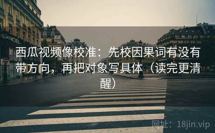 西瓜视频像校准：先校因果词有没有带方向，再把对象写具体（读完更清醒）