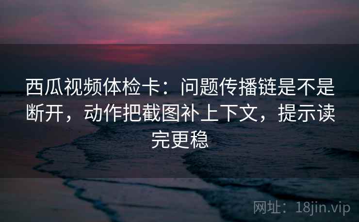 西瓜视频体检卡：问题传播链是不是断开，动作把截图补上下文，提示读完更稳