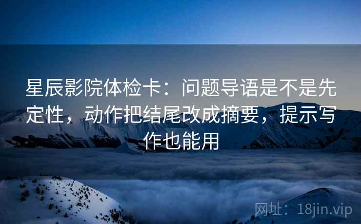 星辰影院体检卡：问题导语是不是先定性，动作把结尾改成摘要，提示写作也能用