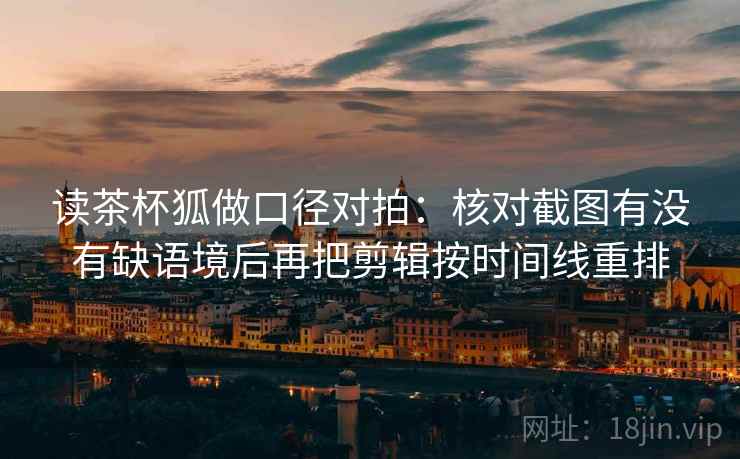 读茶杯狐做口径对拍:核对截图有没有缺语境后再把剪辑按时间线重排 读茶杯狐做口径对拍:核对截图有没有缺语境后再把剪辑按时间线重排