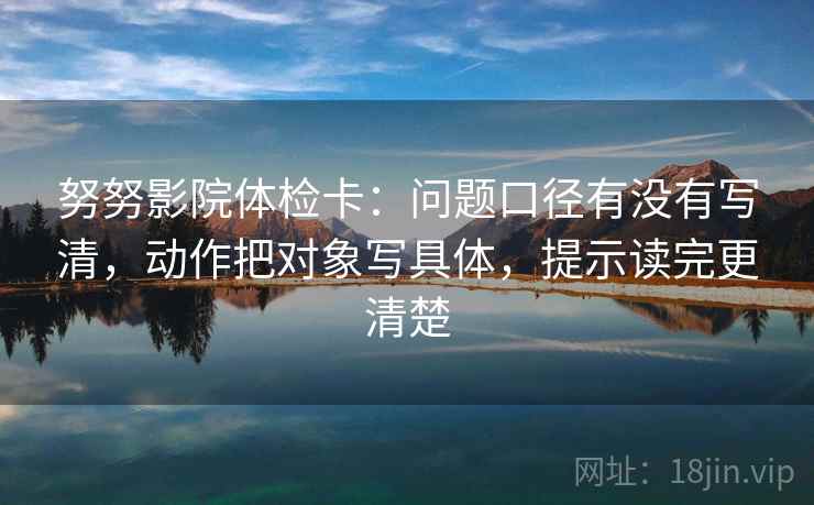 努努影院体检卡：问题口径有没有写清，动作把对象写具体，提示读完更清楚