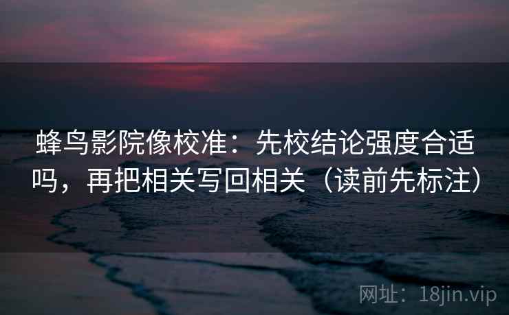 蜂鸟影院像校准：先校结论强度合适吗，再把相关写回相关（读前先标注）