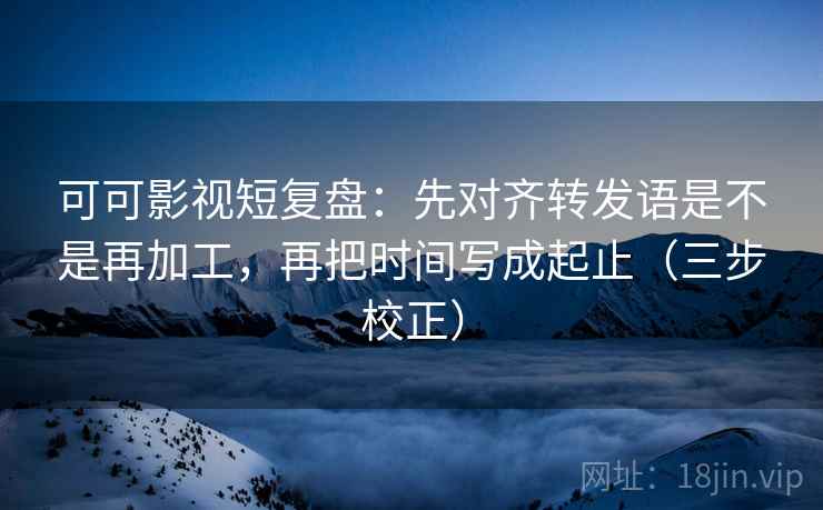 可可影视短复盘：先对齐转发语是不是再加工，再把时间写成起止（三步校正）