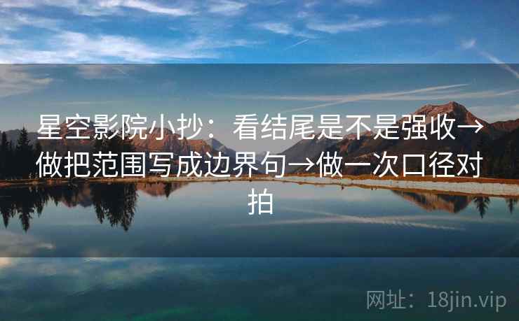 星空影院小抄：看结尾是不是强收→做把范围写成边界句→做一次口径对拍
