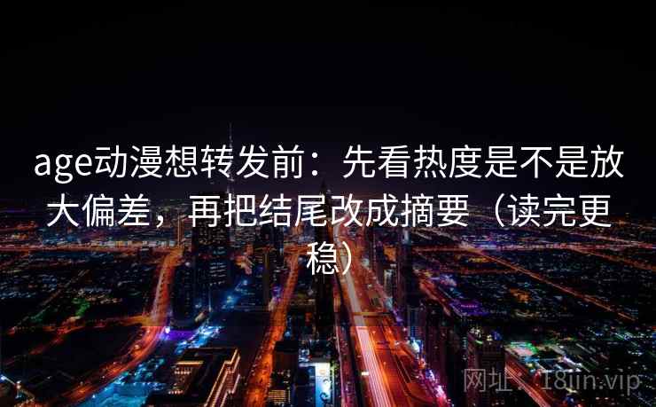 age动漫想转发前：先看热度是不是放大偏差，再把结尾改成摘要（读完更稳）