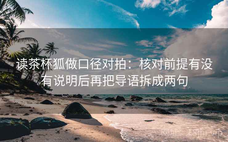 读茶杯狐做口径对拍：核对前提有没有说明后再把导语拆成两句