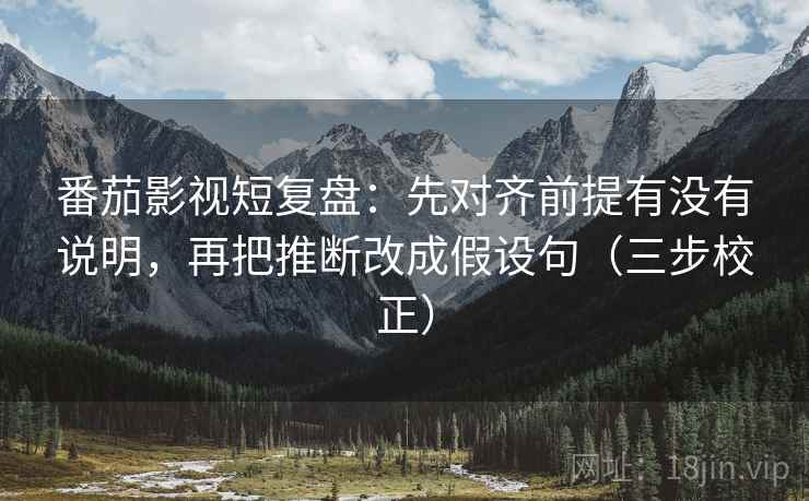 番茄影视短复盘：先对齐前提有没有说明，再把推断改成假设句（三步校正）