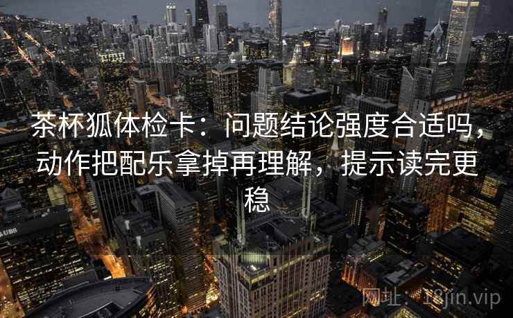 茶杯狐体检卡:问题结论强度合适吗,动作把配乐拿掉再理解,提示读完更稳 茶杯狐体检卡:问题结论强度合适吗,动作把配乐拿掉再理解,提示读完更稳